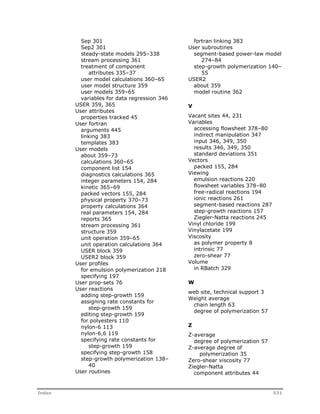 Sep 301 
Sep2 301 
steady-state models 295–338 
stream processing 361 
treatment of component 
attributes 335–37 
user model calculations 360–65 
user model structure 359 
user models 359–65 
variables for data regression 346 
USER 359, 365 
User attributes 
properties tracked 45 
User fortran 
arguments 445 
linking 383 
templates 383 
User models 
about 359–73 
calculations 360–65 
component list 154 
diagnostics calculations 365 
integer parameters 154, 284 
kinetic 365–69 
packed vectors 155, 284 
physical property 370–73 
property calculations 364 
real parameters 154, 284 
reports 365 
stream processing 361 
structure 359 
unit operation 359–65 
unit operation calculations 364 
USER block 359 
USER2 block 359 
User profiles 
for emulsion polymerization 218 
specifying 197 
User prop-sets 76 
User reactions 
adding step-growth 159 
assigning rate constants for 
step-growth 159 
editing step-growth 159 
for polyesters 110 
nylon-6 113 
nylon-6,6 119 
specifying rate constants for 
step-growth 159 
specifying step-growth 158 
step-growth polymerization 138– 
40 
User routines 
fortran linking 383 
User subroutines 
segment-based power-law model 
274–84 
step-growth polymerization 140– 
55 
USER2 
about 359 
model routine 362 
V 
Vacant sites 44, 231 
Variables 
accessing flowsheet 378–80 
indirect manipulation 347 
input 346, 349, 350 
results 346, 349, 350 
standard deviations 351 
Vectors 
packed 155, 284 
Viewing 
emulsion reactions 220 
flowsheet variables 378–80 
free-radical reactions 194 
ionic reactions 261 
segment-based reactions 287 
step-growth reactions 157 
Ziegler-Natta reactions 245 
Vinyl chloride 199 
Vinylacetate 199 
Viscosity 
as polymer property 8 
intrinsic 77 
zero-shear 77 
Volume 
in RBatch 329 
W 
web site, technical support 3 
Weight average 
chain length 63 
degree of polymerization 57 
Z 
Z-average 
degree of polymerization 57 
Z-average degree of 
polymerization 35 
Zero-shear viscosity 77 
Ziegler-Natta 
component attributes 44 
Index 531 
 
