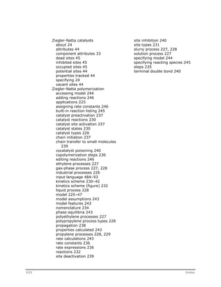 Ziegler-Natta catalysts 
about 24 
attributes 44 
component attributes 33 
dead sites 45 
inhibited sites 45 
occupied sites 45 
potential sites 44 
properties tracked 44 
specifying 24 
vacant sites 44 
Ziegler-Natta polymerization 
accessing model 244 
adding reactions 246 
applications 225 
assigning rate constants 246 
built-in reaction listing 245 
catalyst preactivation 237 
catalyst reactions 230 
catalyst site activation 237 
catalyst states 230 
catalyst types 226 
chain initiation 237 
chain transfer to small molecules 
239 
cocatalyst poisoning 240 
copolymerization steps 236 
editing reactions 246 
ethylene processes 227 
gas-phase process 227, 228 
industrial processes 226 
input language 484–93 
kinetics scheme 230–42 
kinetics scheme (figure) 232 
liquid process 228 
model 225–47 
model assumptions 243 
model features 243 
nomenclature 234 
phase equilibria 243 
polyethylene processes 227 
polypropylene process types 228 
propagation 238 
properties calculated 243 
propylene processes 228, 229 
rate calculations 243 
rate constants 236 
rate expressions 236 
reactions 232 
site deactivation 239 
site inhibition 240 
site types 231 
slurry process 227, 228 
solution process 227 
specifying model 244 
specifying reacting species 245 
steps 235 
terminal double bond 240 
532 Index 

