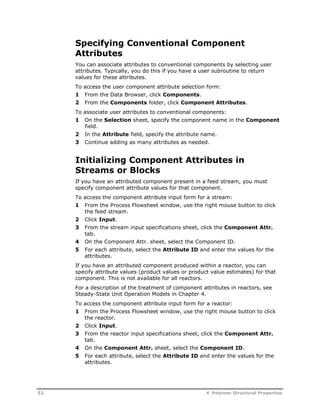 Specifying Conventional Component 
Attributes 
You can associate attributes to conventional components by selecting user 
attributes. Typically, you do this if you have a user subroutine to return 
values for these attributes. 
To access the user component attribute selection form: 
1 From the Data Browser, click Components. 
2 From the Components folder, click Component Attributes. 
To associate user attributes to conventional components: 
1 On the Selection sheet, specify the component name in the Component 
field. 
2 In the Attribute field, specify the attribute name. 
3 Continue adding as many attributes as needed. 
Initializing Component Attributes in 
Streams or Blocks 
If you have an attributed component present in a feed stream, you must 
specify component attribute values for that component. 
To access the component attribute input form for a stream: 
1 From the Process Flowsheet window, use the right mouse button to click 
the feed stream. 
2 Click Input. 
3 From the stream input specifications sheet, click the Component Attr. 
tab. 
4 On the Component Attr. sheet, select the Component ID. 
5 For each attribute, select the Attribute ID and enter the values for the 
attributes. 
If you have an attributed component produced within a reactor, you can 
specify attribute values (product values or product value estimates) for that 
component. This is not available for all reactors. 
For a description of the treatment of component attributes in reactors, see 
Steady-State Unit Operation Models in Chapter 4. 
To access the component attribute input form for a reactor: 
1 From the Process Flowsheet window, use the right mouse button to click 
the reactor. 
2 Click Input. 
3 From the reactor input specifications sheet, click the Component Attr. 
tab. 
4 On the Component Attr. sheet, select the Component ID. 
5 For each attribute, select the Attribute ID and enter the values for the 
attributes. 
52 4 Polymer Structural Properties 
 
