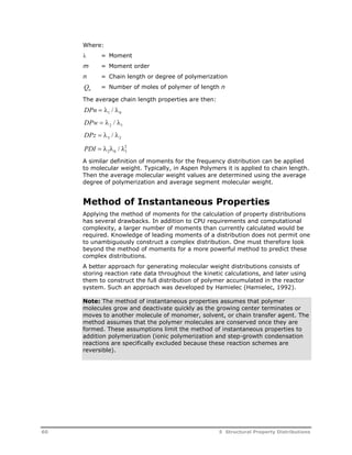 Where: 
 = Moment 
m = Moment order 
n = Chain length or degree of polymerization 
Q= Number of moles of polymer of length n 
n The average chain length properties are then: 
DPn   / 
 1 0 DPw   / 
 2 1 DPz   / 
 3 2 PDI    /  2 
2 0 1 
A similar definition of moments for the frequency distribution can be applied 
to molecular weight. Typically, in Aspen Polymers it is applied to chain length. 
Then the average molecular weight values are determined using the average 
degree of polymerization and average segment molecular weight. 
Method of Instantaneous Properties 
Applying the method of moments for the calculation of property distributions 
has several drawbacks. In addition to CPU requirements and computational 
complexity, a larger number of moments than currently calculated would be 
required. Knowledge of leading moments of a distribution does not permit one 
to unambiguously construct a complex distribution. One must therefore look 
beyond the method of moments for a more powerful method to predict these 
complex distributions. 
A better approach for generating molecular weight distributions consists of 
storing reaction rate data throughout the kinetic calculations, and later using 
them to construct the full distribution of polymer accumulated in the reactor 
system. Such an approach was developed by Hamielec (Hamielec, 1992). 
Note: The method of instantaneous properties assumes that polymer 
molecules grow and deactivate quickly as the growing center terminates or 
moves to another molecule of monomer, solvent, or chain transfer agent. The 
method assumes that the polymer molecules are conserved once they are 
formed. These assumptions limit the method of instantaneous properties to 
addition polymerization (ionic polymerization and step-growth condensation 
reactions are specifically excluded because these reaction schemes are 
reversible). 
60 5 Structural Property Distributions 
 