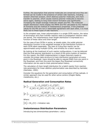 Further, the assumption that polymer molecules are conserved once they are 
formed can be invalid in the presence of certain side reactions, including 
random (thermal) scission, which destroys polymer molecules, and chain 
transfer to polymer, which causes inactive polymer molecules to become 
active again, leading to long-chain branch formation and significantly 
increasing the weight-average molecular weight and PDI. The molecular 
weight distribution charts display the MWW and PDI calculated by the method 
of moments and the method of instantaneous properties. If the predicted 
values for the PDI are not in reasonable agreement with each other, it is most 
likely due to these types of side reactions. 
In the simplest case, linear polymerization in a single CSTR reactor, the ratios 
of termination and chain transfer reaction rates to propagation reaction rates 
are stored. The instantaneous chain length distribution is expressed as a 
function of these ratios and chain length. 
For the case of two CSTRs in series, at steady-state, the outlet polymer 
distribution function is the weighted average of the distribution function in 
each CSTR taken separately. The case of a plug flow reactor can be 
approximated using multiple CSTRs, and similarly for a batch reactor. 
By looking at the treatment of such reactor configurations, it can be deduced 
that the final polymer distribution is a result of the entire system of reactors. 
For this reason, the MWD implementation in Aspen Polymers needs to 
consider the proper data structure to track distribution parameters at every 
point in the flowsheet. Users should be able to request MWD from any point in 
the flowsheet, and from this point the Aspen Plus flowsheet connectivity 
information can be used to track polymerization history. 
The calculation of chain length distribution for a batch reactor from reaction 
rate parameters for linear addition polymerization was described by Hamielec 
(Hamielec, 1992). 
Consider the equations for the generation and consumption of free radicals. A 
similar approach may be used for other active centers (Ziegler-Natta, 
metallocene, etc.): 
Radical Generation and Consumption Rates 
  R  K [ M ][ R o 
]  
K [ T ][ R 
o 
] 
I fm 
fT 
K [ M ]  K [ M ]  K [ T ]   K  
K [ R 
o 
] 
p fm fT tc td 
l 
o 
R 
 
o 
K M R 
[ ][ 1] 
   p 
r 
 
K [ M ]  K [ M ]  K [ T ]   K  
K [ R 
o 
] 
p fm fT tc td 
r 
o 
R 
Where: 
R  K f I I d  2 [ ] = Initiation rate 
Instantaneous Distribution Parameters 
Introducing two dimensionless parameters  and . 
5 Structural Property Distributions 61 
 