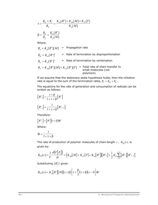   
o 
R  
R   
 
R 
K R K M K T 
[ ] [ ] [ ] 
fm fT 
p 
K M 
td f 
p 
td 
[ ] 
R 
R 
tc 
p 
   
o 
K R 
tc 
K M 
p 
[ ] 
[ ] 
Where: 
R K R M p p 
 [ o ][ ] = Propagation rate 
R K R td td 
 [ o ]2 = Rate of termination by disproportionation 
R  K [ R o ]2 = Rate of termination by combination 
tc tc 
R K R M K R T f fm 
 [ o 
][ ] [ o ][ ] = Total rate of chain transfer to 
fT 
small molecules (not 
polymers) 
If we assume that the stationary-state hypothesis holds, then the initiation 
rate is equal to the sum of the termination rates, RI  Rtd  Rtc . 
The equations for the rate of generation and consumption of radicals can be 
written as follows: 
Ro  R  
l 
  
 
1    
 
 o 
1 
Ro   R o 
 
r 
r 
1     
 
1 Therefore: 
Ro r 
 R   
 o    r 
Where: 
  
1 
1    
 
The rate of production of polymer molecules of chain length r , RFp (r) is 
given by: 
1      1 
r 
 
1 
R ( r )  r 
 K  M   K  T   K R o  R o 
  K   R o 
 s 
R  
FP 
r  s 
V 
d V P 
dt 
fm fT td 
r tc 
2 s 
1 
o 
 
Substituting [ ] Rf o 
gives: 
 
 
  
2 
R r K R M   r  FP p 
 
( )  o     
   1  
r 
62 5 Structural Property Distributions 
 