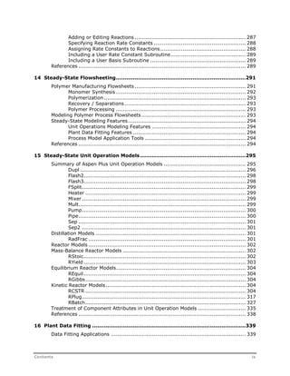 Adding or Editing Reactions ................................................................. 287 
Specifying Reaction Rate Constants ...................................................... 288 
Assigning Rate Constants to Reactions.................................................. 288 
Including a User Rate Constant Subroutine............................................ 289 
Including a User Basis Subroutine ........................................................ 289 
References .................................................................................................. 289 
14 Steady-State Flowsheeting............................................................................291 
Polymer Manufacturing Flowsheets ................................................................. 291 
Monomer Synthesis ............................................................................ 292 
Polymerization ................................................................................... 293 
Recovery / Separations ....................................................................... 293 
Polymer Processing ............................................................................ 293 
Modeling Polymer Process Flowsheets ............................................................. 293 
Steady-State Modeling Features..................................................................... 294 
Unit Operations Modeling Features ....................................................... 294 
Plant Data Fitting Features .................................................................. 294 
Process Model Application Tools ........................................................... 294 
References .................................................................................................. 294 
15 Steady-State Unit Operation Models..............................................................295 
Summary of Aspen Plus Unit Operation Models ................................................ 295 
Dupl ................................................................................................. 296 
Flash2............................................................................................... 298 
Flash3............................................................................................... 298 
FSplit................................................................................................ 299 
Heater .............................................................................................. 299 
Mixer ................................................................................................ 299 
Mult.................................................................................................. 299 
Pump................................................................................................ 300 
Pipe.................................................................................................. 300 
Sep .................................................................................................. 301 
Sep2 ................................................................................................ 301 
Distillation Models ........................................................................................ 301 
RadFrac ............................................................................................ 301 
Reactor Models ............................................................................................ 302 
Mass-Balance Reactor Models ........................................................................ 302 
RStoic............................................................................................... 302 
RYield............................................................................................... 303 
Equilibrium Reactor Models............................................................................ 304 
REquil ............................................................................................... 304 
RGibbs.............................................................................................. 304 
Kinetic Reactor Models.................................................................................. 304 
RCSTR .............................................................................................. 304 
RPlug................................................................................................ 317 
RBatch.............................................................................................. 327 
Treatment of Component Attributes in Unit Operation Models ............................ 335 
References .................................................................................................. 338 
16 Plant Data Fitting ..........................................................................................339 
Data Fitting Applications ............................................................................... 339 
Contents ix 
 