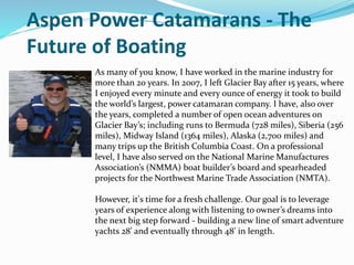 Aspen Power Catamarans - The
Future of Boating
As many of you know, I have worked in the marine industry for
more than 20 years. In 2007, I left Glacier Bay after 15 years, where
I enjoyed every minute and every ounce of energy it took to build
the world’s largest, power catamaran company. I have, also over
the years, completed a number of open ocean adventures on
Glacier Bay’s; including runs to Bermuda (728 miles), Siberia (256
miles), Midway Island (1364 miles), Alaska (2,700 miles) and
many trips up the British Columbia Coast. On a professional
level, I have also served on the National Marine Manufactures
Association’s (NMMA) boat builder’s board and spearheaded
projects for the Northwest Marine Trade Association (NMTA).
However, it's time for a fresh challenge. Our goal is to leverage
years of experience along with listening to owner’s dreams into
the next big step forward - building a new line of smart adventure
yachts 28' and eventually through 48' in length.
 