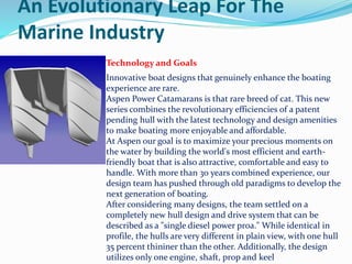 An Evolutionary Leap For The
Marine Industry
Technology and Goals
Innovative boat designs that genuinely enhance the boating
experience are rare.
Aspen Power Catamarans is that rare breed of cat. This new
series combines the revolutionary efficiencies of a patent
pending hull with the latest technology and design amenities
to make boating more enjoyable and affordable.
At Aspen our goal is to maximize your precious moments on
the water by building the world's most efficient and earth-
friendly boat that is also attractive, comfortable and easy to
handle. With more than 30 years combined experience, our
design team has pushed through old paradigms to develop the
next generation of boating.
After considering many designs, the team settled on a
completely new hull design and drive system that can be
described as a "single diesel power proa." While identical in
profile, the hulls are very different in plain view, with one hull
35 percent thininer than the other. Additionally, the design
utilizes only one engine, shaft, prop and keel
 