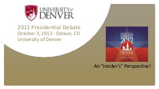 1
2012 Presidential Debate
October 3, 2012 - Denver, CO
University of Denver
An “insider’s” Perspective!
 