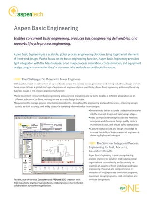 Aspen Basic Engineering
Enables concurrent basic engineering, produces basic engineering deliverables, and
supports lifecycle process engineering.
Aspen Basic Engineering is a scalable, global process engineering platform, tying together all elements
of front-end design. With a focus on the basic engineering function, Aspen Basic Engineering provides
tight integration with the latest releases of all major process simulation, cost estimation, and equipment
design programs—whether they’re commercially available or developed in-house.
The Challenge: Do More with Fewer Engineers
With capital project investments in an upward cycle across the process power, generation and mining industries, design work on
these projects faces a global shortage of experienced engineers. More specifically, Aspen Basic Engineering addresses these key
business issues in the process engineering function:
• Need to perform concurrent basic engineering across several disciplines and by teams located in different geographies or at
different subcontractor firms, working on one accurate design database.
• Requirement to manage process information consistently—throughout the engineering and asset lifecycles—improving design
quality, as-built accuracy, and ability to recycle operating information for future designs.
• Imperative to deliver accurate cost estimation earlier
into the concept design and basic design stages.
• Need to impose standard practices and methods
enterprise-wide to ensure design quality, reduce
maintenance costs, and ensure safety compliance.
• Capture best practices and design knowledge to
improve the ability of less experienced engineers in
delivering high-quality designs.
The Solution: Integrated Process
Engineering for Fast, Accurate,
Consistent Results
Aspen Basic Engineering is an industry-leading
process engineering solution that enables global
organizations to seamlessly and accurately tie
together all aspects of front-end design and basic
engineering. Powerful and comprehensive, it
integrates all major process simulation programs,
equipment design programs, cost estimation and
in-house design tools.Flexible, out-of-the-box Datasheet and PFD and P&ID creation tools
help streamline engineering workflows, enabling faster, more efficient
collaboration across the organization.
 