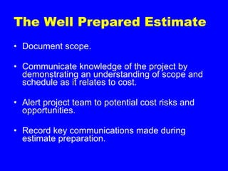 The Well Prepared Estimate Document scope. Communicate knowledge of the project by demonstrating an understanding of scope and schedule as it relates to cost. Alert project team to potential cost risks and opportunities. Record key communications made during estimate preparation. 
