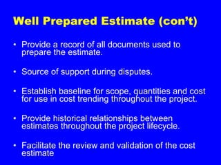 Well Prepared Estimate (con’t) Provide a record of all documents used to prepare the estimate. Source of support during disputes. Establish baseline for scope, quantities and cost for use in cost trending throughout the project. Provide historical relationships between estimates throughout the project lifecycle. Facilitate the review and validation of the cost estimate 