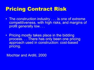 Pricing Contract Risk The construction industry . . . is one of extreme competitiveness, with high risks, and margins of profit generally low. . .  Pricing mostly takes place in the bidding process. . . There has only been one pricing approach used in construction: cost-based pricing. Mochtar and Arditi, 2000 