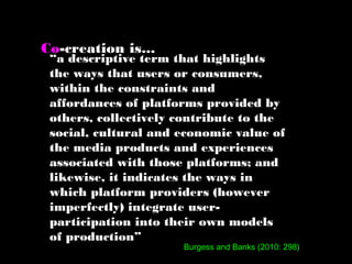 “a descriptive term that highlights
the ways that users or consumers,
within the constraints and
affordances of platforms provided by
others, collectively contribute to the
social, cultural and economic value of
the media products and experiences
associated with those platforms; and
likewise, it indicates the ways in
which platform providers (however
imperfectly) integrate user-
participation into their own models
of production”
Co-creation is...
Burgess and Banks (2010: 298)
 