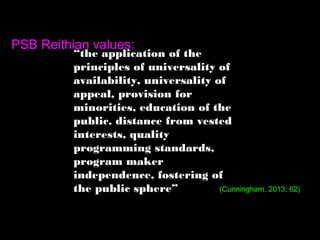 “the application of the
principles of universality of
availability, universality of
appeal, provision for
minorities, education of the
public, distance from vested
interests, quality
programming standards,
program maker
independence, fostering of
the public sphere”
PSB Reithian values:
(Cunningham, 2013: 62)
 