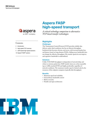 Technical Whitepaper
IBM Software
Aspera FASP
high-speed transport
A critical technology comparison to alternative
TCP-based transfer technologies
Highlights
Challenges
The Transmission Control Protocol (TCP) provides reliable data
delivery under ideal conditions, but has an inherent throughput
bottleneck that becomes obvious, and severe, with increased packet loss
and latency found on long-distance WANs. Adding more bandwidth does
not change the effective throughput. File transfer speeds do not improve
and expensive bandwidth is underutilized.
Solutions
Unlike TCP, FASP throughput is independent of network delay and
robust to extreme packet loss. FASP transfer times are as fast as possible
(up to 1,000x standard FTP) and highly predictable, regardless of
network conditions. The maximum transfer speed is limited only by the
resources of the endpoint computers (typically disk throughput).
Benefits
•	 Maximum speed and reliability
•	 Extraordinary bandwidth control
•	 Built-in security
•	 Flexible and open architecture
Contents:
2	Introduction
3	 High-speed TCP overview
5	UDP-based high-speed solutions
10 Aspera®
FASP®
solution
 