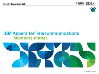© 2014 IBM Corporation 
IBM Aspera for Telecommunications 
Moments matter.  