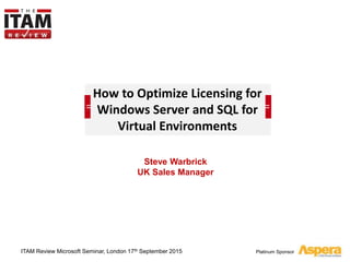 Platinum Sponsor
How to Optimize Licensing for
Windows Server and SQL for
Virtual Environments
Steve Warbrick
UK Sales Manager
ITAM Review Microsoft Seminar, London 17th September 2015
 