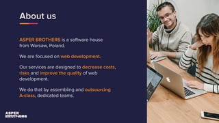 About us
ASPER BROTHERS is a software house
from Warsaw, Poland.
We are focused on web development.
Our services are designed to decrease costs,
risks and improve the quality of web
development.
We do that by assembling and outsourcing
A-class, dedicated teams.
 
