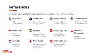 References
Renso Bek
CTO
at BEK HOLDING
We can introduce you to selected product owners directly working with us recently
Nathan Pye
Technical Partnerships
Manager at XREF
Mireya Herrera
Co-Founder & CIO at
CaseMGR Solutions, Inc.
Peter Yang
Founder
at Reviewerly
Tor Enlid
Marketing Manager
at EXIDE Technologies
Sony Angel Han
Founder & CTO
at KALIBRE DIGITAL
Jorik Jol
Co-Founder
at ALTUM.AI
Andy Creed
Co-Founder & Director
at Red Bullet Web
Development
Andreas Fischer
Co-Founder & CTO
at CouCou&Co
Tom Brightbill
Co-Founder & CTO
at Seek Modern LLC
Mateusz
Drogowski
Founder
at MORE DIGITAL
 