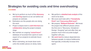 Strategies for avoiding costs and time overshooting
● We try to perform as much of the discovery
and learning aspects as we can before we
prepare an estimate.
● Estimators are the people who are doing
the work.
● Project analysis team is well informed and
collaborative along the project analysis
stage.
● We maintain an ongoing “actual hours”
database of recorded time spent on each
aspect of our projects to estimate future
projects.
● When estimating, we break down work
units into smaller pieces on sticky notes.
● We perform a detailed task analysis of the
work to be done.
● We score each task with a “Complexity
Point” and “Inaccuracy Risk Level”.
● We prepare “Ballpark Estimate”. We break
the project into diﬀerent phases where
the ﬁrst one is “Discovery / Analytical /
Design / Scoping” part and after that, we
prepare much more accurate budget
together with you.
● We work hard to reduce dependencies
between people, to reduce bottlenecks
that typically unnaturally increase time
spent.
 
