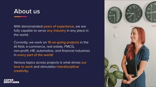 About us
With demonstrated years of experience, we are
fully capable to serve any industry in any place in
the world.
Currently, we work on 15 on-going projects in the
AI ﬁeld, e-commerce, real estate, FMCG,
non-proﬁt, HR, automotive, and ﬁnancial industries
in every part of the world!
Various topics across projects is what drives our
love to work and stimulates interdisciplinar
creativity.
 