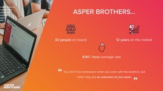ASPER BROTHERS...
32 people on board 12 years on the market
€40 / hour average rate
You don’t hire contractors when you work with the brothers, but
rather they are an extension of your team.
“
”
 