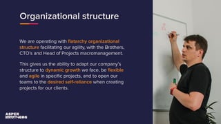 Organizational structure
We are operating with ﬂatarchy organizational
structure facilitating our agility, with the Brothers,
CTO’s and Head of Projects macromanagement.
This gives us the ability to adapt our company’s
structure to dynamic growth we face, be ﬂexible
and agile in speciﬁc projects, and to open our
teams to the desired self-reliance when creating
projects for our clients.
 