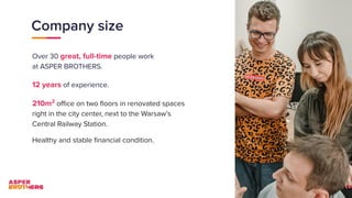 Company size
Over 30 great, full-time people work
at ASPER BROTHERS.
12 years of experience.
210m2
oﬃce on two ﬂoors in renovated spaces
right in the city center, next to the Warsaw’s
Central Railway Station.
Healthy and stable ﬁnancial condition.
 