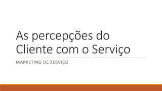 As percepções do
Cliente com o Serviço
MARKETING DE SERVIÇO
 