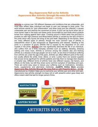 Buy Aspercreme Roll on for Arthritis
     Aspercreme Max Arthritis Strength No-mess Roll On With
                   Powerful Action – 2.5 Oz

Arthritis is a group over 100 different diseases and conditions that are unbearable, and
most often strikes older individual and leads to pain and damage to body joints. The
word arthritis stands for “joint inflammation” and when body joint are inflamed, it causes
unbearable pain and restricts the movement of joints. A joint can be found when two or
more bones meet in the body and these joints surrounded by joint fluids which protects
bones from rubbing against each other. Cracking sound is heard when this joint fluid is
pushed out with high pressure and Rheumatoid arthritis is caused by the lack of fluid in
the joints which also injures the lining of the joint itself. Depending on the factors, there
are many different types of arthritis; though the most common type of arthritis is
osteoarthritis which is also recognized as degenerative joint disease. Swelling of the
joints is a symptom of goutry arthritis that is caused by the deposition of uric acid
crystals in the joints. Arthritis pain has significantly disturbed the life of an individual,
who suffers from as it limits everyday activities such as walking, standing, dressing
bathing and many more. Arthritis is common among the children also and thinking
arthritis as a disease of old age people can be a myth, as two third of individual suffering
from arthritis are under the age of 65 years. Arthritis can affect different parts of the body
but usually affects the ankle, knee, elbow, or wrist. Luckily there are several supplies
that proves tot be significant for arthritis patients and help them to manage their disease
in smarter way. Different forms of arthritis have very different causes, risk factors, and
effects on the body, but still they share some common symptom of relentless joint pain.
There are some easy ways to reduce your suffering such as medications, remedies,
foods, supplements and alternative medicines. JustOTC Online Store provides
Aspercreme Max Arthritis Strength No-mess Roll on with Powerful Action – 2.5 Oz,
manufactured by Chattem helps you to overcome your arthritis pain and other joint pain.
Aspercreme max arthritis strength no-mess roll on with powerful action goes deep and
offers instant relief that last for longer period of time.
 