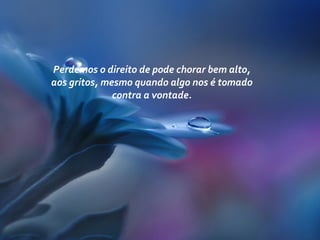 Perdemos o direito de pode chorar bem alto,
aos gritos, mesmo quando algo nos é tomado
contra a vontade.
 