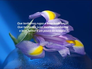 Que tenhamos rugas e boas lembranças.
Que tenhamos juízo mas mantenhamos
o bom humor e um pouco de ousadia.
 