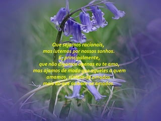 Que sejamos racionais,
mas lutemos por nossos sonhos.
E, principalmente,
que não digamos apenas eu te amo,
mas ajamos de modo que aqueles a quem
amamos, sintam-se amados
mais do que saibam-se amados.
 