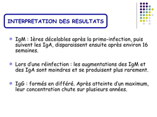 INTERPRETATION DES RESULTATS


  IgM : 1ères décelables après la primo-infection, puis
  suivent les IgA, disparaissent ensuite après environ 16
  semaines.

  Lors d’une réinfection : les augmentations des IgM et
  des IgA sont moindres et se produisent plus rarement.

  IgG : formés en différé. Après atteinte d’un maximum,
  leur concentration chute sur plusieurs années.
 