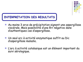 INTERPRETATION DES RESULTATS

  Au moins 3 arcs de précipitation signent une aspergillose
  viscérale. Mais possibilité d’une R° négative dans
  d’authentiques cas d’aspergillose.

  Un seul arc à activité enzymatique suffit au Dic
  d’aspergillose maladie.

  L’arc à activité catalasique est un élément important du
  suivi sérologique.
 