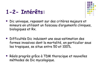 1-2- Intérêts:
   Dic univoque, reposant sur des critères majeurs et
    mineurs en utilisant un faisceau d’arguments cliniques,
    biologiques et Rx.

   Difficultés Dic induisent une sous-estimation des
    formes invasives dont la mortalité, en particulier sous
    les tropiques, se situe entre 50 et 100%.

   Réels progrès grâce à TDM thoracique et nouvelles
    méthodes de Dic mycologique.
 