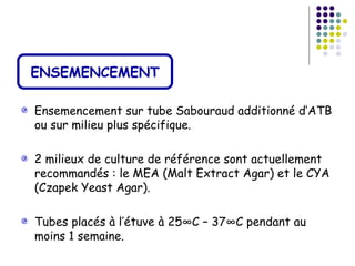 ENSEMENCEMENT

Ensemencement sur tube Sabouraud additionné d’ATB
ou sur milieu plus spécifique.

2 milieux de culture de référence sont actuellement
recommandés : le MEA (Malt Extract Agar) et le CYA
(Czapek Yeast Agar).

Tubes placés à l’étuve à 25°C – 37°C pendant au
moins 1 semaine.
 