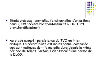    Stade précoce : anomalies fonctionnelles d’un asthme
    banal ( TVO réversible spontanément ou sous Ttt
    broncho-dilatateur).


   Au stade avancé : persistance du TVO en inter
    critique. La réversibilité est moins bonne, comparée
    aux asthmatiques dont la maladie dure depuis la même
    période de temps. Parfois TVR associé à une baisse de
    la DLCO.
 
