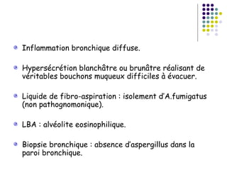 Inflammation bronchique diffuse.

Hypersécrétion blanchâtre ou brunâtre réalisant de
véritables bouchons muqueux difficiles à évacuer.

Liquide de fibro-aspiration : isolement d’A.fumigatus
(non pathognomonique).

LBA : alvéolite eosinophilique.

Biopsie bronchique : absence d’aspergillus dans la
paroi bronchique.
 