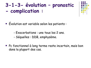 3-1-3- évolution – pronostic
- complication :

   Évolution est variable selon les patients :

       - Exacerbations : une tous les 2 ans.
       - Séquelles : DDB, emphysème.

   Pc fonctionnel à long terme reste incertain, mais bon
    dans la plupart des cas.
 