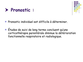  Pronostic :

 Pronostic individuel est difficile à déterminer.

 Études de suivi de long terme concluent qu’une
 corticothérapie parentérale diminue la détérioration
 fonctionnelle respiratoire et radiologique.
 