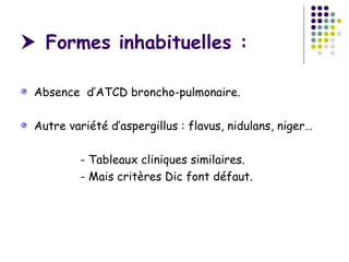 Formes inhabituelles :

 Absence d’ATCD broncho-pulmonaire.

 Autre variété d’aspergillus : flavus, nidulans, niger…

         - Tableaux cliniques similaires.
         - Mais critères Dic font défaut.
 