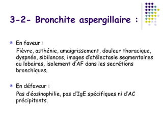 3-2- Bronchite aspergillaire :

 En faveur :
 Fièvre, asthénie, amaigrissement, douleur thoracique,
 dyspnée, sibilances, images d’atélectasie segmentaires
 ou lobaires, isolement d’AF dans les secrétions
 bronchiques.

 En défaveur :
 Pas d’éosinophilie, pas d’IgE spécifiques ni d’AC
 précipitants.
 
