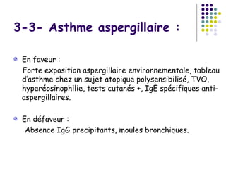 3-3- Asthme aspergillaire :

 En faveur :
 Forte exposition aspergillaire environnementale, tableau
 d’asthme chez un sujet atopique polysensibilisé, TVO,
 hyperéosinophilie, tests cutanés +, IgE spécifiques anti-
 aspergillaires.

 En défaveur :
  Absence IgG precipitants, moules bronchiques.
 
