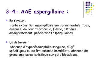 3-4- AAE aspergillaire :
 En faveur :
 Forte exposition aspergillaire environnementale, toux,
 dyspnée, douleur thoracique, fièvre, asthénie,
 amaigrissement, précipitines aspergillaires.

 En défaveur :
 Absence d’hyperéosinophilie sanguine, d’IgE
 spécifiques ou de R° cutanée immédiate, absence de
 granulome caractéristique sur pvts biopsiques.
 