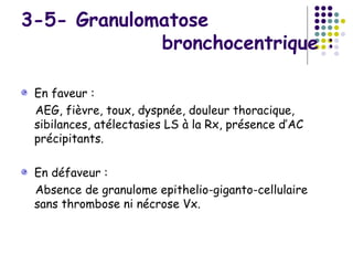 3-5- Granulomatose
             bronchocentrique :

 En faveur :
 AEG, fièvre, toux, dyspnée, douleur thoracique,
 sibilances, atélectasies LS à la Rx, présence d’AC
 précipitants.

 En défaveur :
 Absence de granulome epithelio-giganto-cellulaire
 sans thrombose ni nécrose Vx.
 