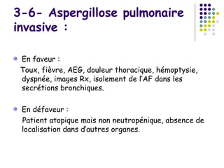 3-6- Aspergillose pulmonaire
invasive :

 En faveur :
 Toux, fièvre, AEG, douleur thoracique, hémoptysie,
 dyspnée, images Rx, isolement de l’AF dans les
 secrétions bronchiques.

 En défaveur :
 Patient atopique mais non neutropénique, absence de
 localisation dans d’autres organes.
 