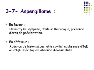 3-7- Aspergillome :

 En faveur :
 Hémoptysie, dyspnée, douleur thoracique, présence
 d’arcs de précipitation.

 En défaveur :
 Absence de lésion séquellaire cavitaire, absence d’IgE
 ou d’IgG spécifiques, absence d’éosinophilie.
 