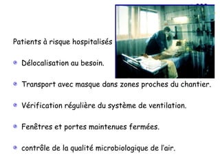 Patients à risque hospitalisés :

  Délocalisation au besoin.

  Transport avec masque dans zones proches du chantier.

  Vérification régulière du système de ventilation.

  Fenêtres et portes maintenues fermées.

  contrôle de la qualité microbiologique de l’air.
 
