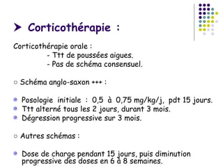  Corticothérapie :
Corticothérapie orale :
         - Ttt de poussées aigues.
         - Pas de schéma consensuel.

○ Schéma anglo-saxon +++ :

  Posologie initiale : 0,5 à 0,75 mg/kg/j, pdt 15 jours.
  Ttt alterné tous les 2 jours, durant 3 mois.
  Dégression progressive sur 3 mois.

○ Autres schémas :

  Dose de charge pendant 15 jours, puis diminution
  progressive des doses en 6 à 8 semaines.
 