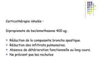 Corticothérapie inhalée :

Dipropionate de beclomethasone 400 ug .

  Réduction de la composante broncho spastique.
  Réduction des infiltrats pulmonaires.
  Absence de détérioration fonctionnelle au long cours.
  Ne prévient pas les rechutes
 