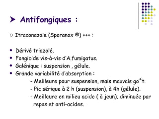  Antifongiques :
○ Itraconazole (Sporanox ®) +++ :

   Dérivé triazolé.
   Fongicide vis-à-vis d’A.fumigatus.
   Galénique : suspension , gélule.
   Grande variabilité d’absorption :
          - Meilleure pour suspension, mais mauvais goût.
          - Pic sérique à 2 h (suspension), à 4h (gélule).
          - Meilleure en milieu acide ( à jeun), diminuée par
            repas et anti-acides.
 